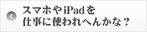 スマホやiPadを仕事に使われへんかな？